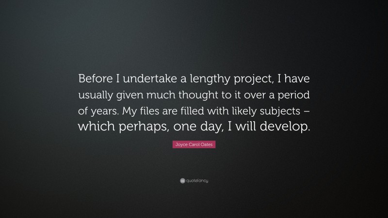 Joyce Carol Oates Quote: “Before I undertake a lengthy project, I have usually given much thought to it over a period of years. My files are filled with likely subjects – which perhaps, one day, I will develop.”
