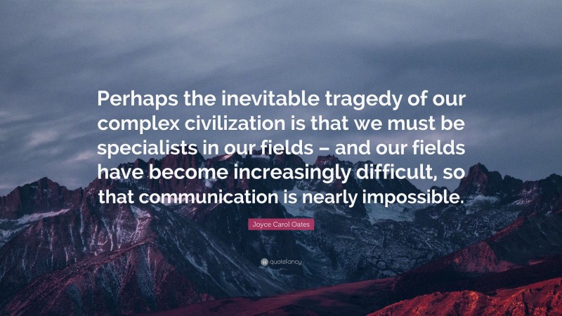 Joyce Carol Oates Quote: “Perhaps the inevitable tragedy of our complex civilization is that we must be specialists in our fields – and our fields have become increasingly difficult, so that communication is nearly impossible.”