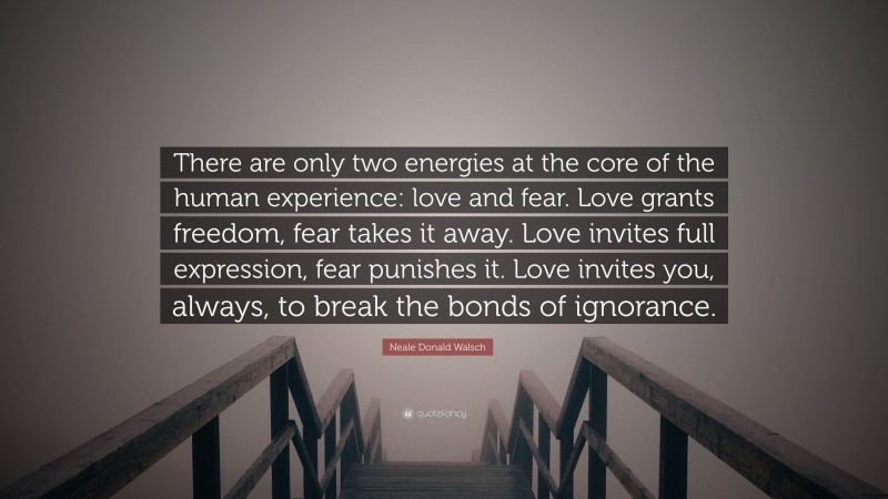 Neale Donald Walsch Quote: “There are only two energies at the core of the human experience: love and fear. Love grants freedom, fear takes it away. Love invites full expression, fear punishes it. Love invites you, always, to break the bonds of ignorance.”
