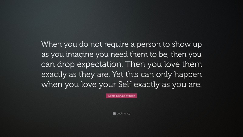 Neale Donald Walsch Quote: “When you do not require a person to show up as you imagine you need them to be, then you can drop expectation. Then you love them exactly as they are. Yet this can only happen when you love your Self exactly as you are.”