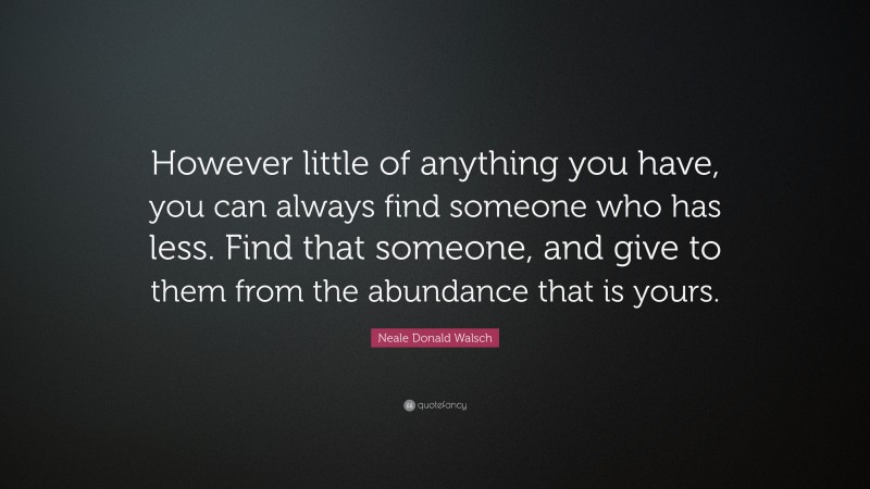Neale Donald Walsch Quote: “However little of anything you have, you can always find someone who has less. Find that someone, and give to them from the abundance that is yours.”