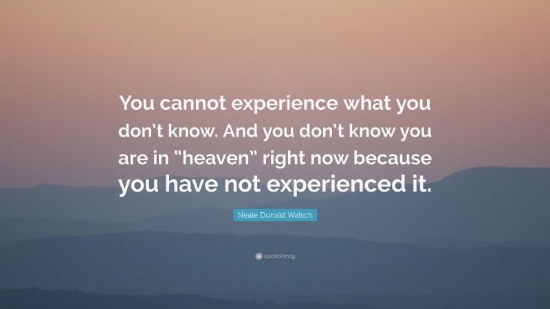 Neale Donald Walsch Quote: “You cannot experience what you don’t know. And you don’t know you are in “heaven” right now because you have not experienced it.”