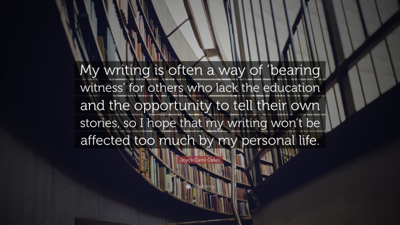 Joyce Carol Oates Quote: “My writing is often a way of ‘bearing witness’ for others who lack the education and the opportunity to tell their own stories, so I hope that my writing won’t be affected too much by my personal life.”