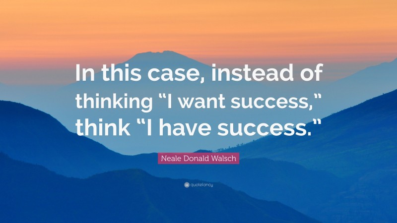 Neale Donald Walsch Quote: “In this case, instead of thinking “I want success,” think “I have success.””