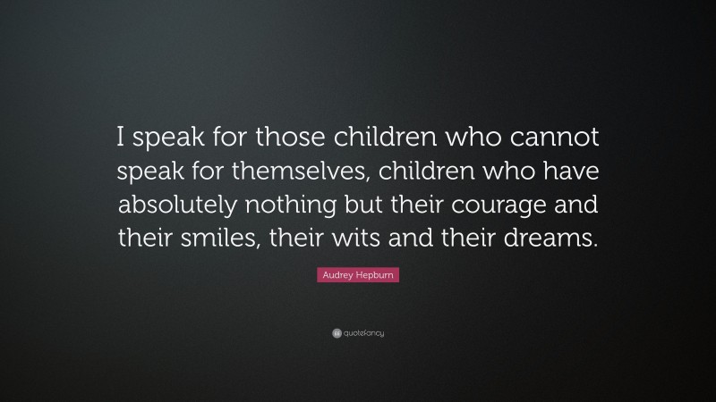 Audrey Hepburn Quote: “I speak for those children who cannot speak for themselves, children who have absolutely nothing but their courage and their smiles, their wits and their dreams.”