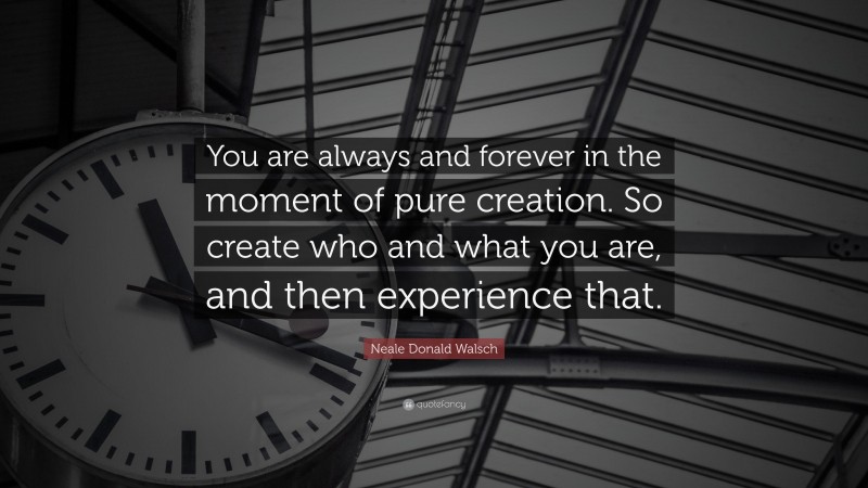 Neale Donald Walsch Quote: “You are always and forever in the moment of pure creation. So create who and what you are, and then experience that.”