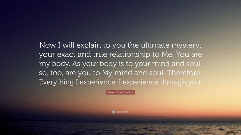 Neale Donald Walsch Quote: “Now I will explain to you the ultimate mystery: your exact and true relationship to Me. You are my body. As your body is to your mind and soul, so, too, are you to My mind and soul. Therefore: Everything I experience, I experience through you.”