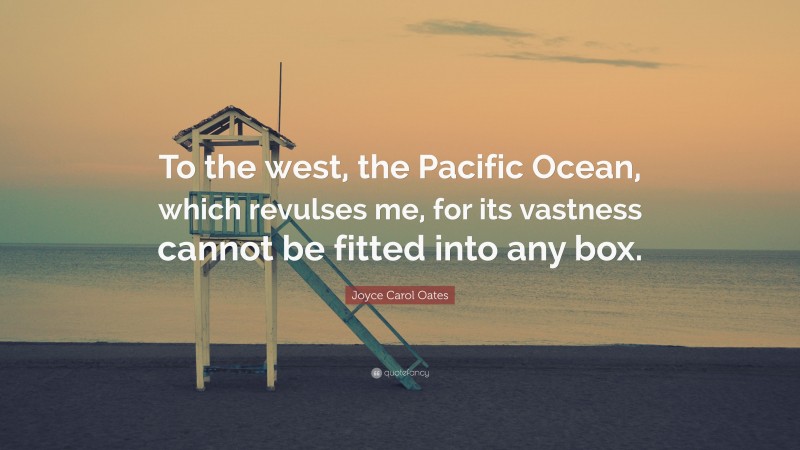 Joyce Carol Oates Quote: “To the west, the Pacific Ocean, which revulses me, for its vastness cannot be fitted into any box.”