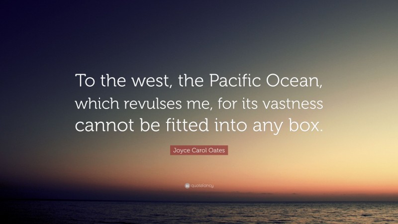 Joyce Carol Oates Quote: “To the west, the Pacific Ocean, which revulses me, for its vastness cannot be fitted into any box.”