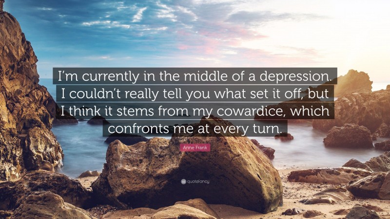 Anne Frank Quote: “I’m currently in the middle of a depression. I couldn’t really tell you what set it off, but I think it stems from my cowardice, which confronts me at every turn.”