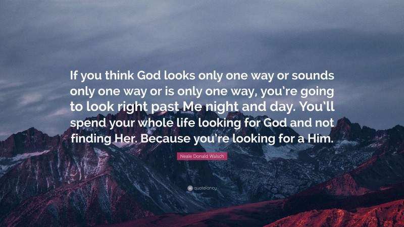 Neale Donald Walsch Quote: “If you think God looks only one way or sounds only one way or is only one way, you’re going to look right past Me night and day. You’ll spend your whole life looking for God and not finding Her. Because you’re looking for a Him.”