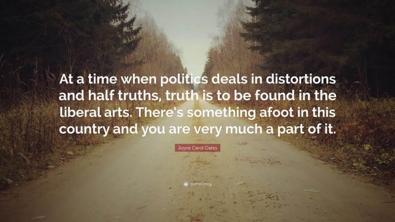Joyce Carol Oates Quote: “At a time when politics deals in distortions and half truths, truth is to be found in the liberal arts. There’s something afoot in this country and you are very much a part of it.”