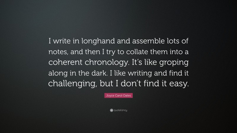 Joyce Carol Oates Quote: “I write in longhand and assemble lots of notes, and then I try to collate them into a coherent chronology. It’s like groping along in the dark. I like writing and find it challenging, but I don’t find it easy.”