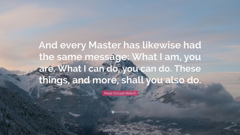 Neale Donald Walsch Quote: “And every Master has likewise had the same message: What I am, you are. What I can do, you can do. These things, and more, shall you also do.”