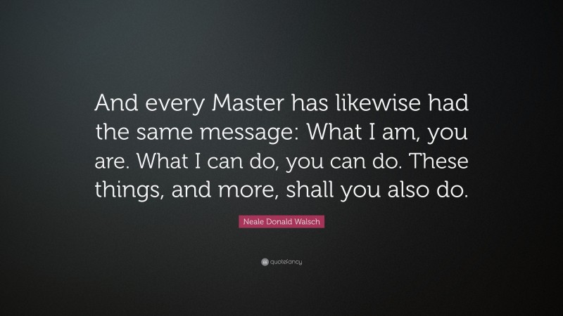 Neale Donald Walsch Quote: “And every Master has likewise had the same message: What I am, you are. What I can do, you can do. These things, and more, shall you also do.”