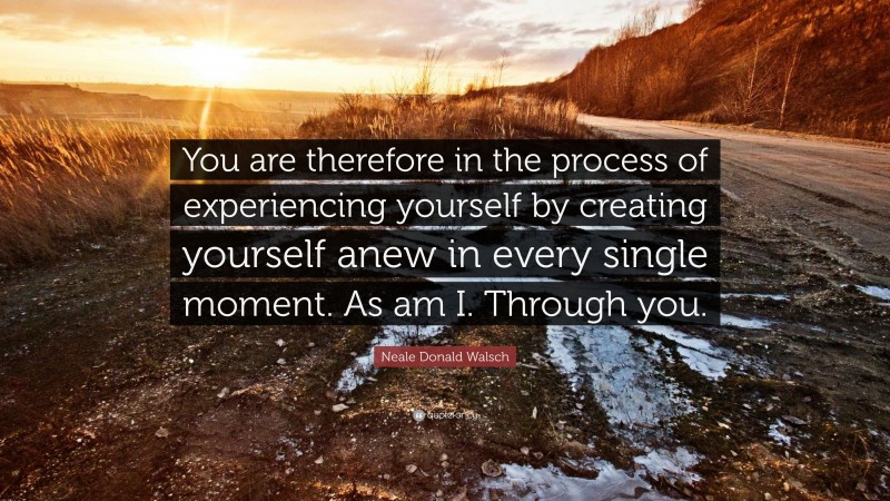 Neale Donald Walsch Quote: “You are therefore in the process of experiencing yourself by creating yourself anew in every single moment. As am I. Through you.”