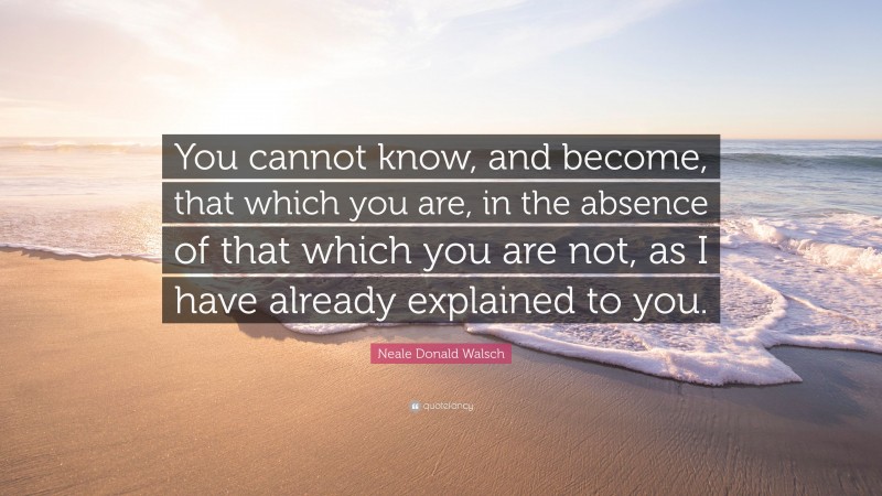 Neale Donald Walsch Quote: “You cannot know, and become, that which you are, in the absence of that which you are not, as I have already explained to you.”
