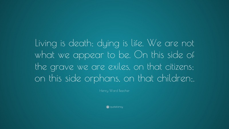 Henry Ward Beecher Quote: “Living is death; dying is life. We are not what we appear to be. On this side of the grave we are exiles, on that citizens; on this side orphans, on that children;.”