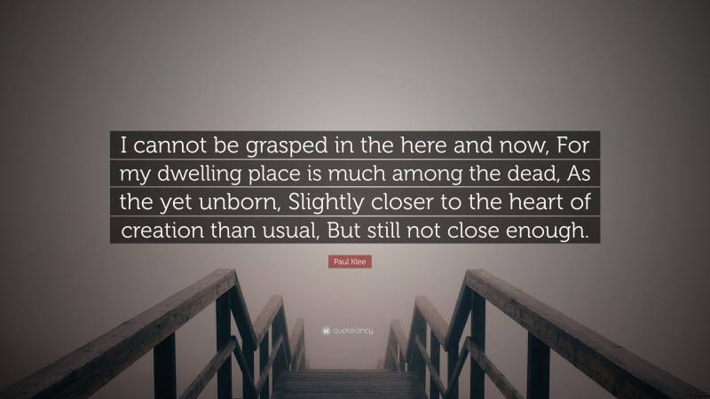 Paul Klee Quote: “I cannot be grasped in the here and now, For my dwelling place is much among the dead, As the yet unborn, Slightly closer to the heart of creation than usual, But still not close enough.”