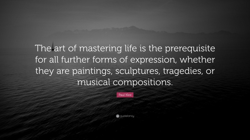 Paul Klee Quote: “The art of mastering life is the prerequisite for all further forms of expression, whether they are paintings, sculptures, tragedies, or musical compositions.”