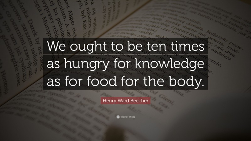 Henry Ward Beecher Quote: “We ought to be ten times as hungry for knowledge as for food for the body.”