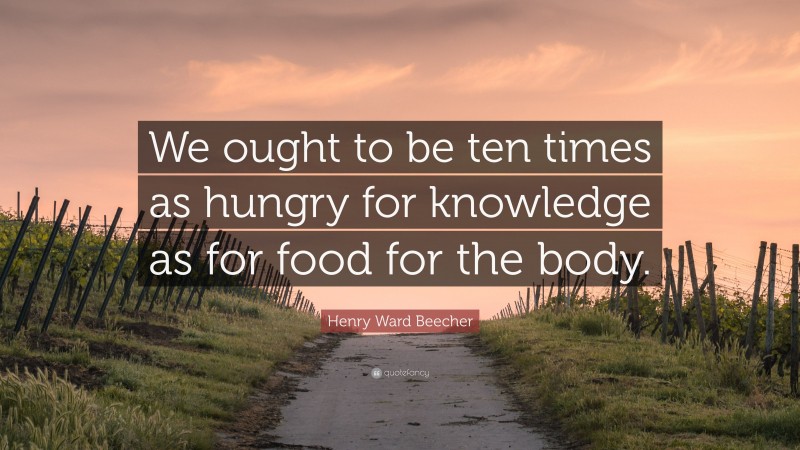 Henry Ward Beecher Quote: “We ought to be ten times as hungry for knowledge as for food for the body.”