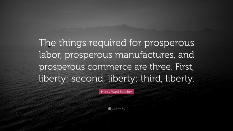 Henry Ward Beecher Quote: “The things required for prosperous labor, prosperous manufactures, and prosperous commerce are three. First, liberty; second, liberty; third, liberty.”
