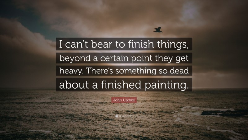 John Updike Quote: “I can’t bear to finish things, beyond a certain point they get heavy. There’s something so dead about a finished painting.”