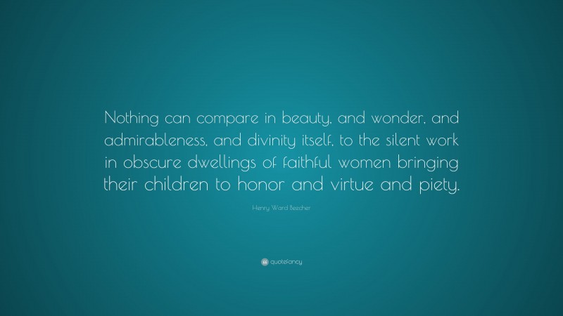 Henry Ward Beecher Quote: “Nothing can compare in beauty, and wonder, and admirableness, and divinity itself, to the silent work in obscure dwellings of faithful women bringing their children to honor and virtue and piety.”