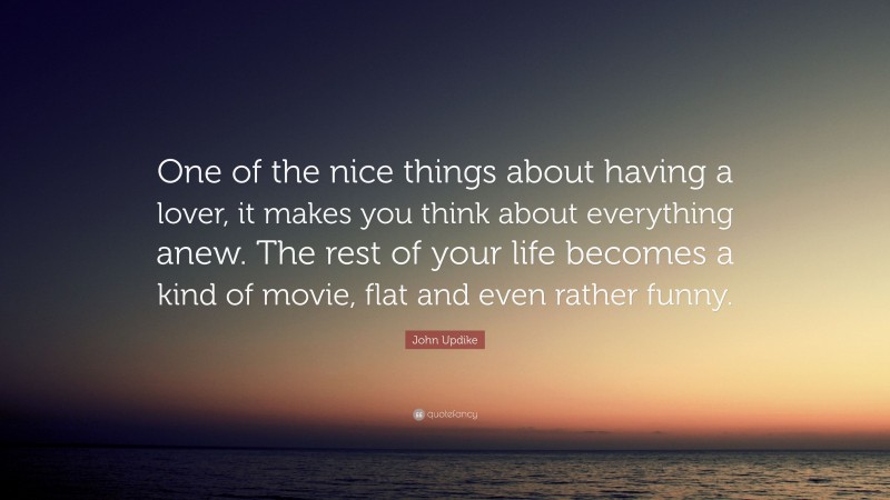 John Updike Quote: “One of the nice things about having a lover, it makes you think about everything anew. The rest of your life becomes a kind of movie, flat and even rather funny.”