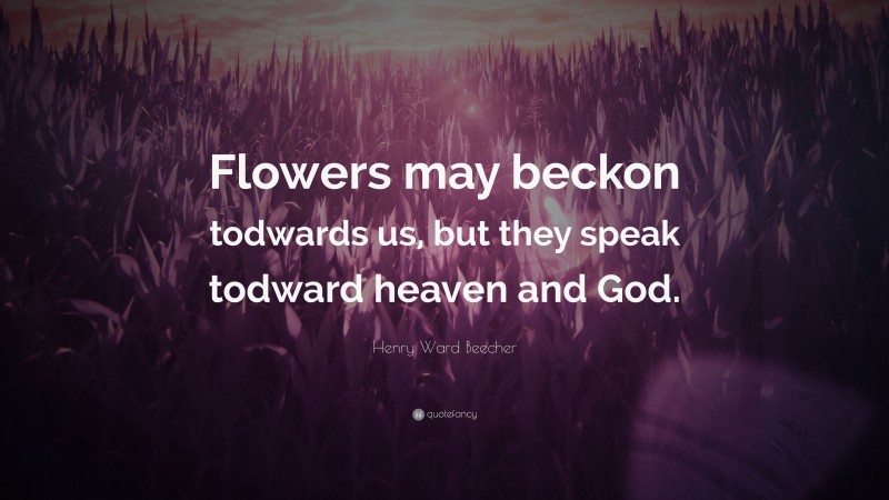 Henry Ward Beecher Quote: “Flowers may beckon todwards us, but they speak todward heaven and God.”