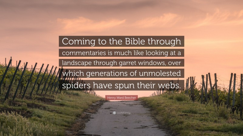 Henry Ward Beecher Quote: “Coming to the Bible through commentaries is much like looking at a landscape through garret windows, over which generations of unmolested spiders have spun their webs.”