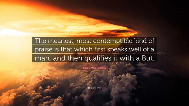 Henry Ward Beecher Quote: “The meanest, most contemptible kind of praise is that which first speaks well of a man, and then qualifies it with a But.”