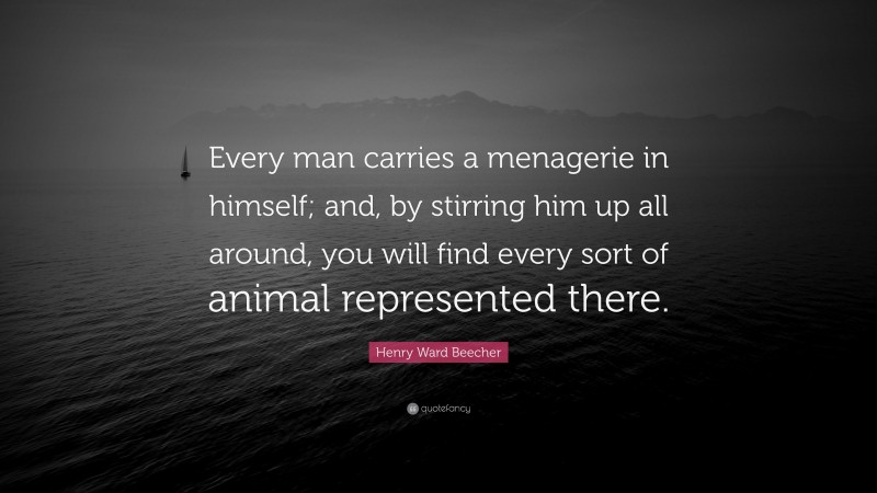 Henry Ward Beecher Quote: “Every man carries a menagerie in himself; and, by stirring him up all around, you will find every sort of animal represented there.”