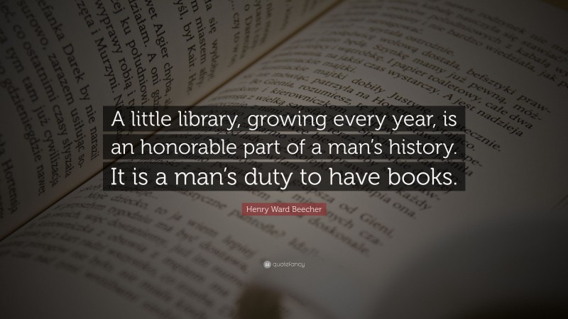 Henry Ward Beecher Quote: “A little library, growing every year, is an honorable part of a man’s history. It is a man’s duty to have books.”