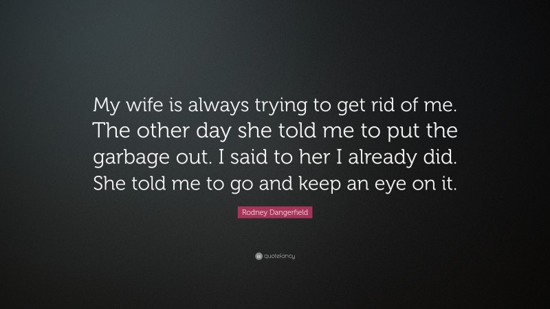 Rodney Dangerfield Quote: “My wife is always trying to get rid of me. The other day she told me to put the garbage out. I said to her I already did. She told me to go and keep an eye on it.”