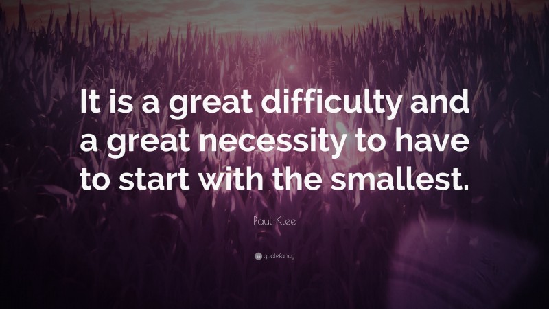 Paul Klee Quote: “It is a great difficulty and a great necessity to have to start with the smallest.”