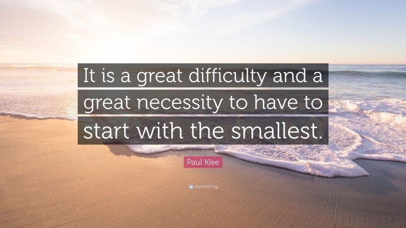 Paul Klee Quote: “It is a great difficulty and a great necessity to have to start with the smallest.”