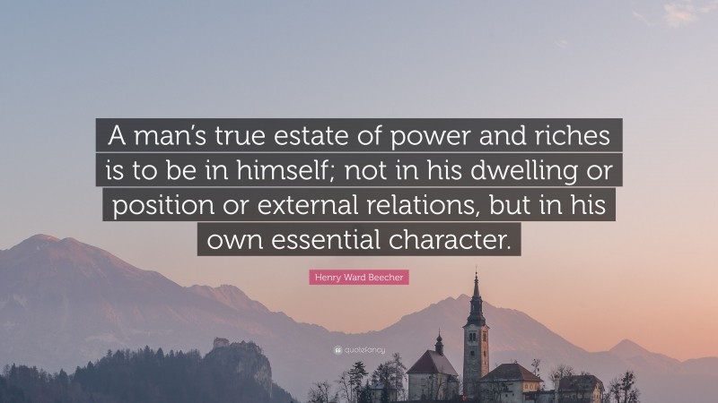 Henry Ward Beecher Quote: “A man’s true estate of power and riches is to be in himself; not in his dwelling or position or external relations, but in his own essential character.”