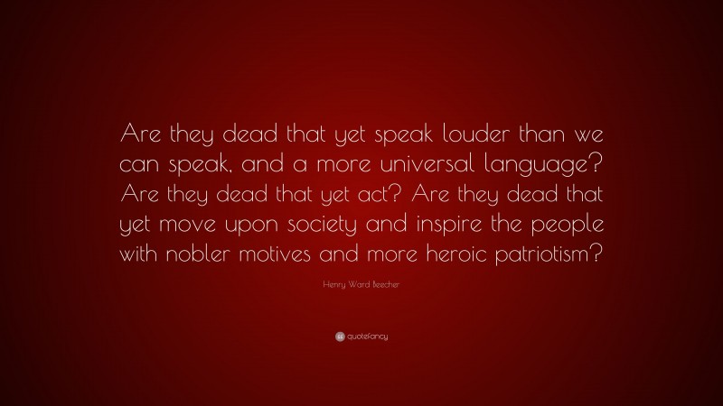 Henry Ward Beecher Quote: “Are they dead that yet speak louder than we can speak, and a more universal language? Are they dead that yet act? Are they dead that yet move upon society and inspire the people with nobler motives and more heroic patriotism?”