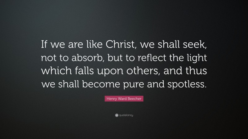 Henry Ward Beecher Quote: “If we are like Christ, we shall seek, not to absorb, but to reflect the light which falls upon others, and thus we shall become pure and spotless.”