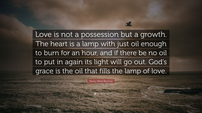 Henry Ward Beecher Quote: “Love is not a possession but a growth. The heart is a lamp with just oil enough to burn for an hour, and if there be no oil to put in again its light will go out. God’s grace is the oil that fills the lamp of love.”