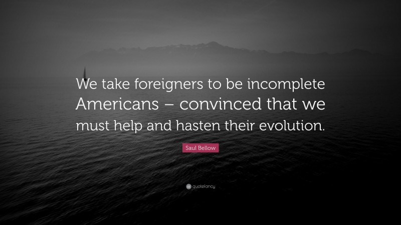Saul Bellow Quote: “We take foreigners to be incomplete Americans – convinced that we must help and hasten their evolution.”