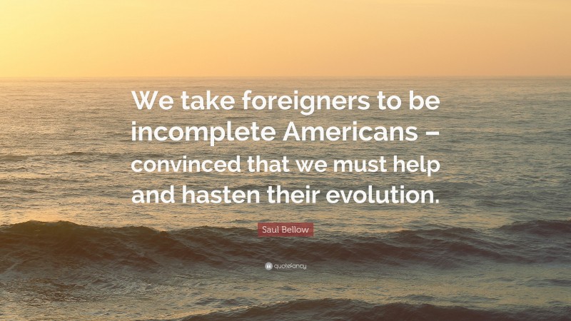 Saul Bellow Quote: “We take foreigners to be incomplete Americans – convinced that we must help and hasten their evolution.”