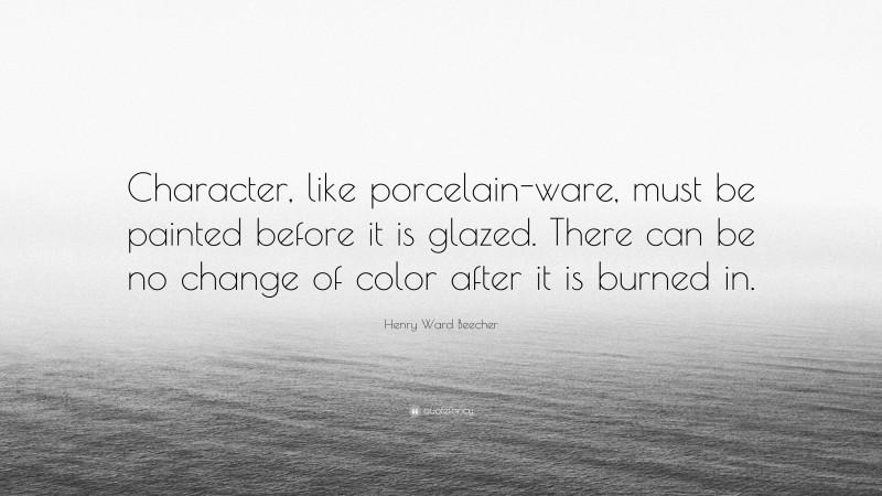 Henry Ward Beecher Quote: “Character, like porcelain-ware, must be painted before it is glazed. There can be no change of color after it is burned in.”
