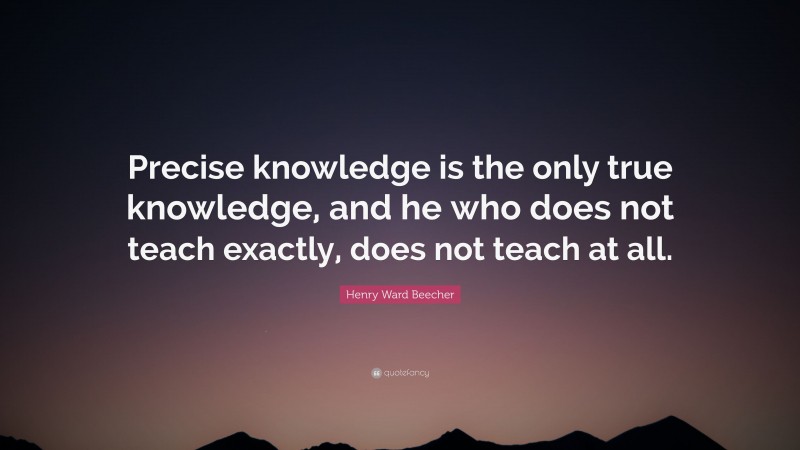 Henry Ward Beecher Quote: “Precise knowledge is the only true knowledge, and he who does not teach exactly, does not teach at all.”