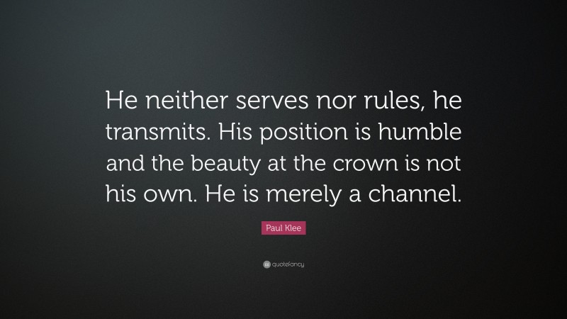 Paul Klee Quote: “He neither serves nor rules, he transmits. His position is humble and the beauty at the crown is not his own. He is merely a channel.”