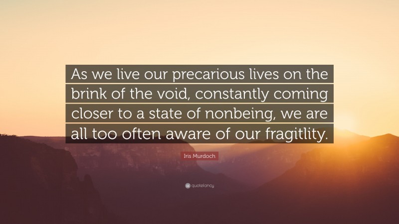 Iris Murdoch Quote: “As we live our precarious lives on the brink of the void, constantly coming closer to a state of nonbeing, we are all too often aware of our fragitlity.”