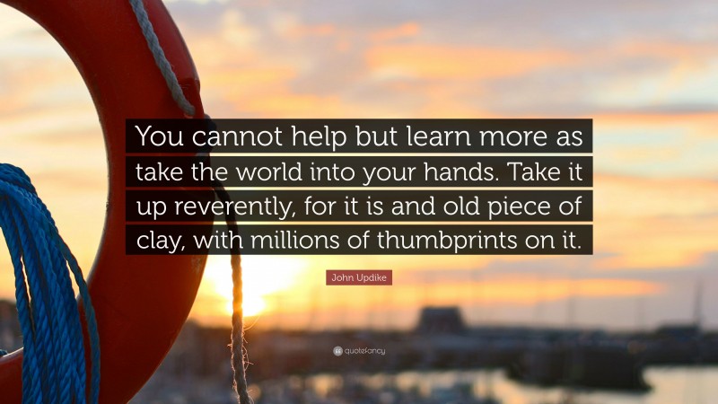 John Updike Quote: “You cannot help but learn more as take the world into your hands. Take it up reverently, for it is and old piece of clay, with millions of thumbprints on it.”