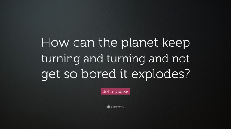 John Updike Quote: “How can the planet keep turning and turning and not get so bored it explodes?”